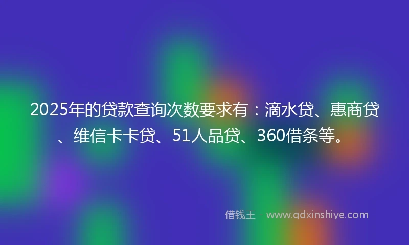 2025年的贷款查询次数要求有：滴水贷、惠商贷、维信卡卡贷、51人品贷、360借条等。