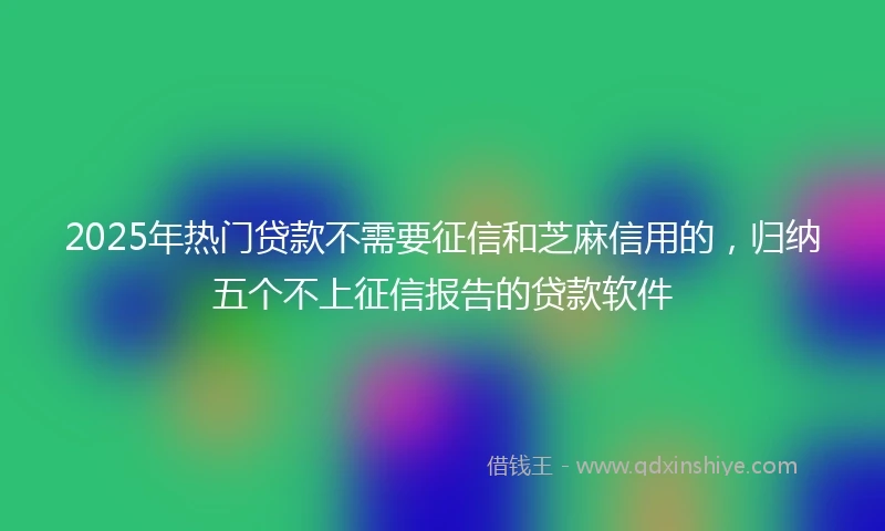 2025年热门贷款不需要征信和芝麻信用的，归纳五个不上征信报告的贷款软件