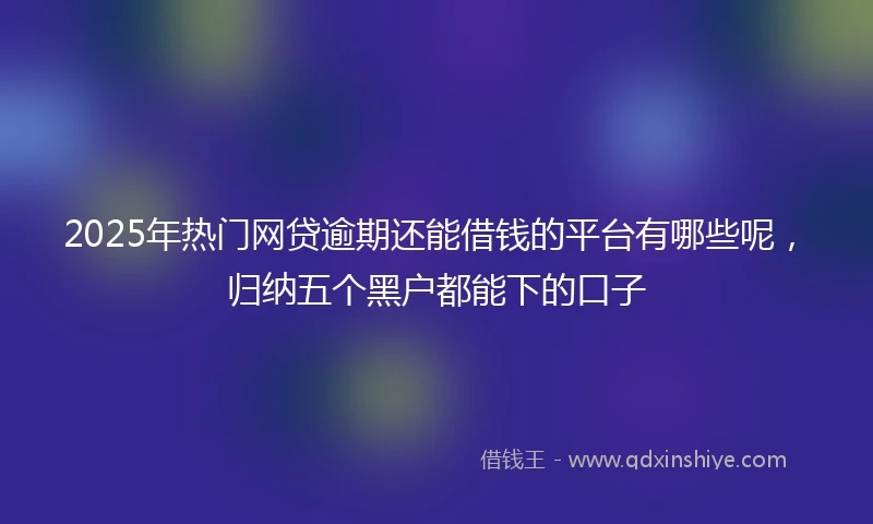 2025年热门网贷逾期还能借钱的平台有哪些呢，归纳五个黑户都能下的口子