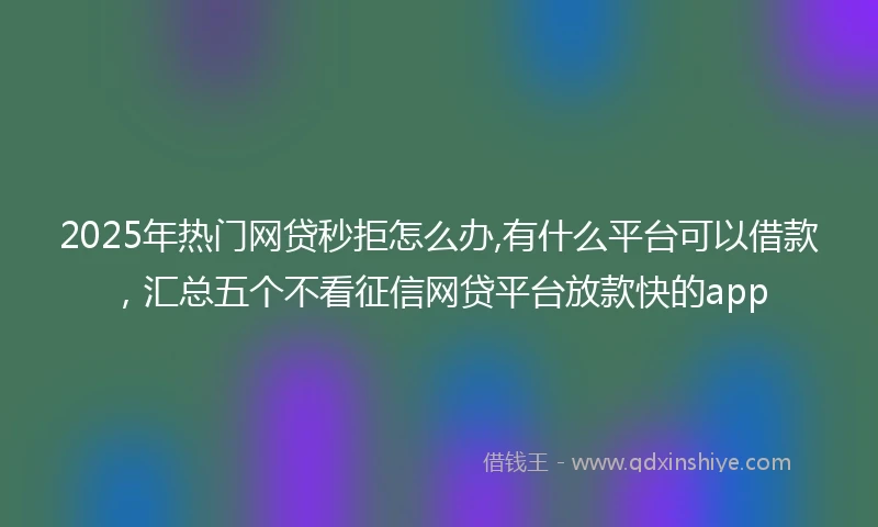 2025年热门网贷秒拒怎么办,有什么平台可以借款，汇总五个不看征信网贷平台放款快的app