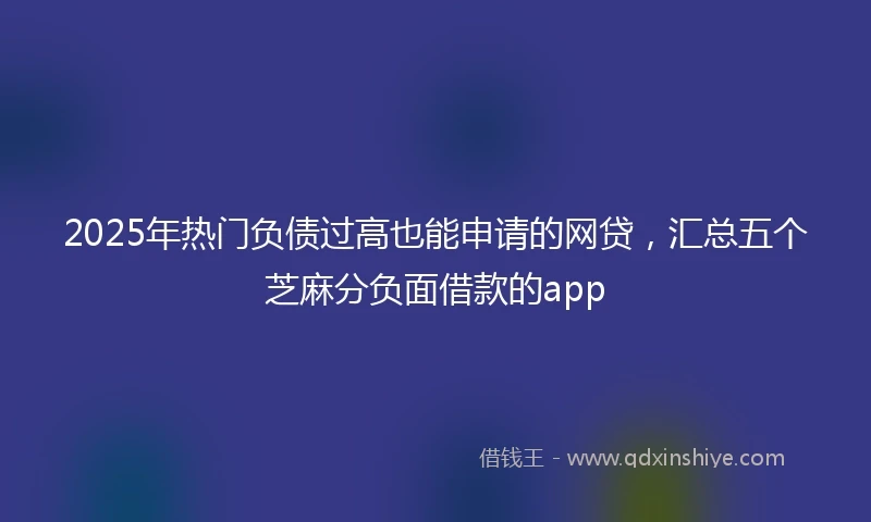 2025年热门负债过高也能申请的网贷，汇总五个芝麻分负面借款的app