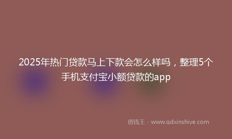 2025年热门贷款马上下款会怎么样吗，整理5个手机支付宝小额贷款的app