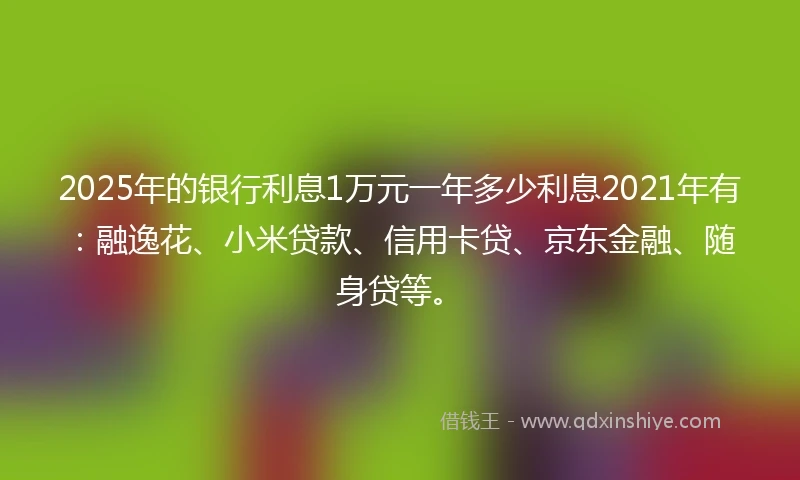 2025年的银行利息1万元一年多少利息2021年有：融逸花、小米贷款、信用卡贷、京东金融、随身贷等。
