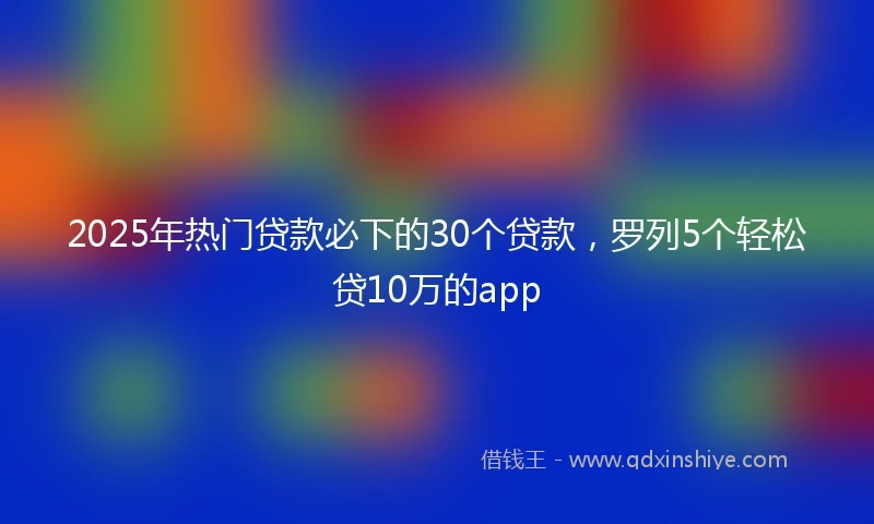 2025年热门贷款必下的30个贷款，罗列5个轻松贷10万的app