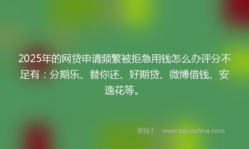 2025年的网贷申请频繁被拒急用钱怎么办评分不足有：分期乐、替你还、好期贷、微博借钱、安逸花等。