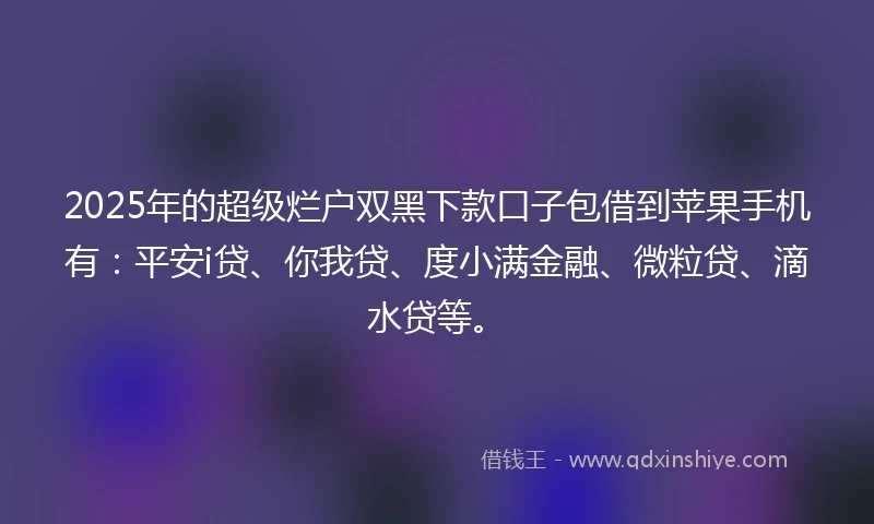 2025年的超级烂户双黑下款口子包借到苹果手机有：平安i贷、你我贷、度小满金融、微粒贷、滴水贷等。