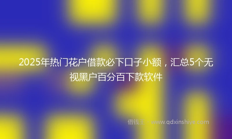2025年热门花户借款必下口子小额，汇总5个无视黑户百分百下款软件