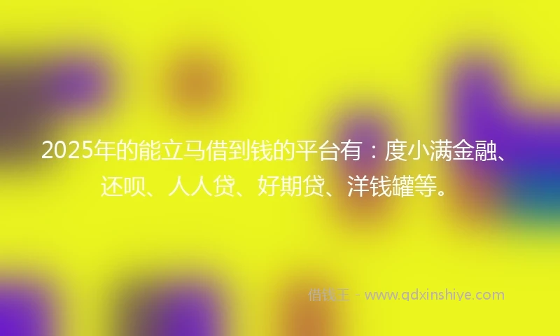 2025年的能立马借到钱的平台有：度小满金融、还呗、人人贷、好期贷、洋钱罐等。