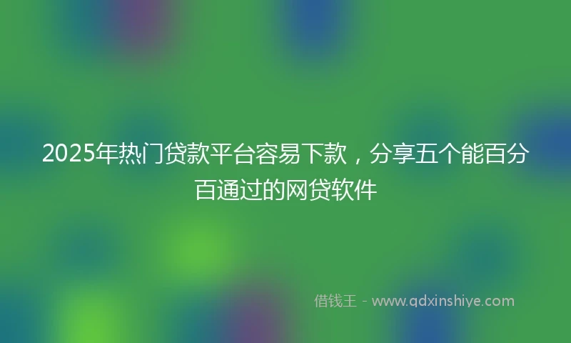2025年热门贷款平台容易下款，分享五个能百分百通过的网贷软件