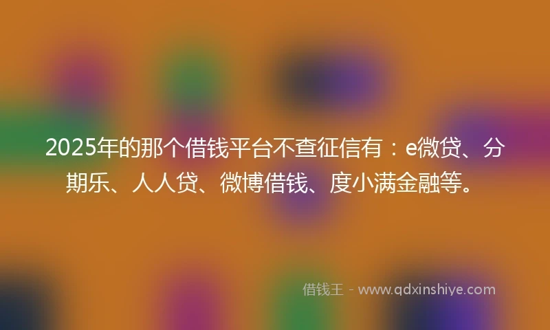 2025年的那个借钱平台不查征信有:e微贷、分期乐、人人贷、微博借钱、度小满金融等。