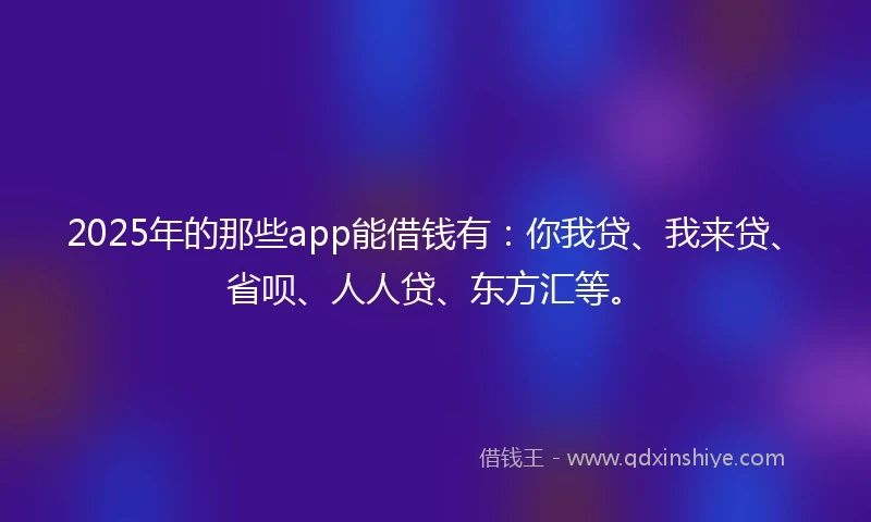 2025年的那些app能借钱有：你我贷、我来贷、省呗、人人贷、东方汇等。