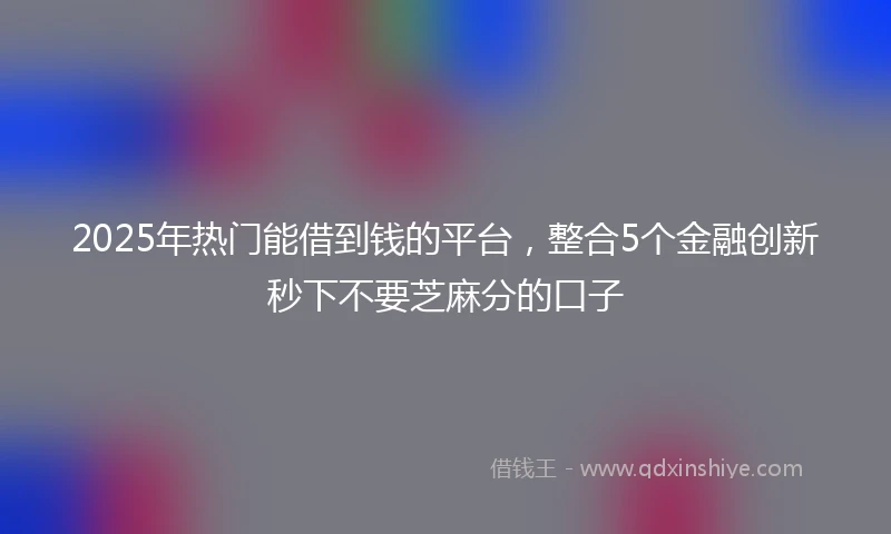 2025年热门能借到钱的平台，整合5个金融创新秒下不要芝麻分的口子