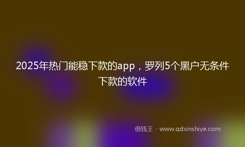 2025年热门能稳下款的app，罗列5个黑户无条件下款的软件