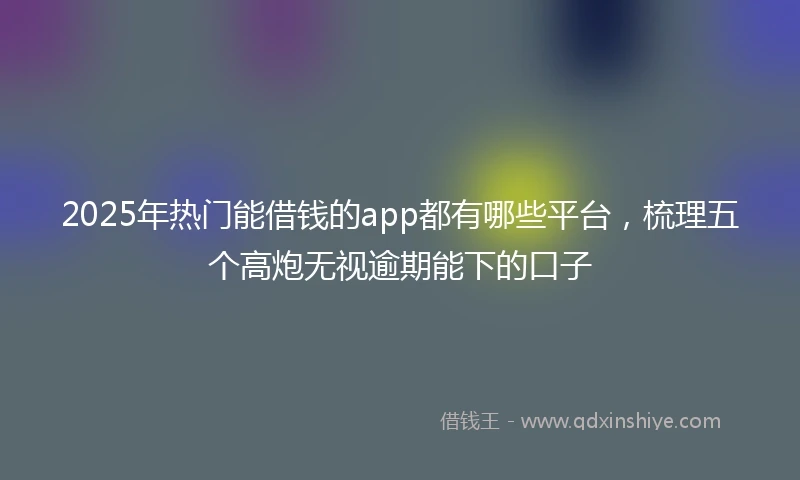 2025年热门能借钱的app都有哪些平台，梳理五个高炮无视逾期能下的口子