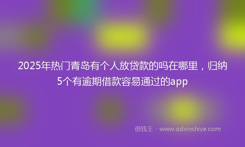 2025年热门青岛有个人放贷款的吗在哪里，归纳5个有逾期借款容易通过的app
