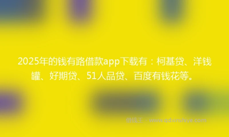 2025年的钱有路借款app下载有：柯基贷、洋钱罐、好期贷、51人品贷、百度有钱花等。