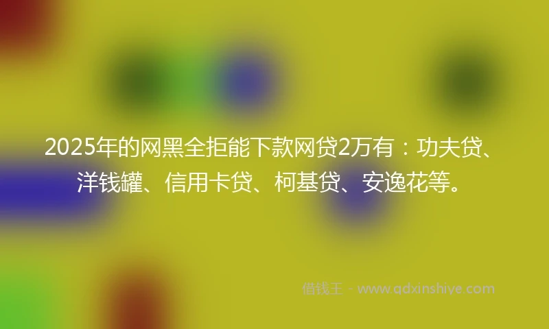 2025年的网黑全拒能下款网贷2万有：功夫贷、洋钱罐、信用卡贷、柯基贷、安逸花等。