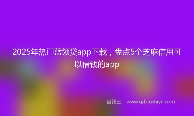 2025年热门蓝领贷app下载，盘点5个芝麻信用可以借钱的app