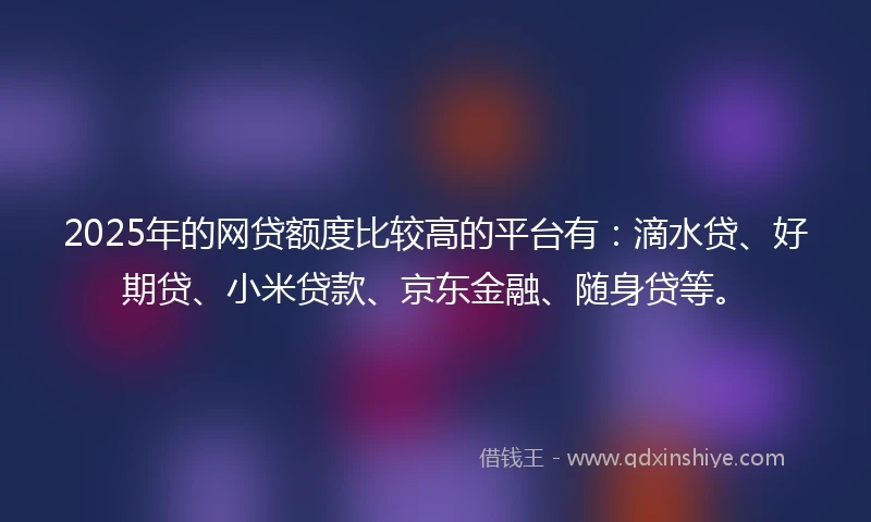 2025年的网贷额度比较高的平台有：滴水贷、好期贷、小米贷款、京东金融、随身贷等。