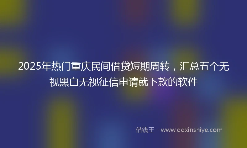 2025年热门重庆民间借贷短期周转，汇总五个无视黑白无视征信申请就下款的软件