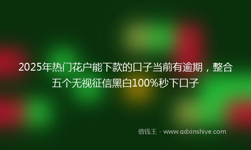 2025年热门花户能下款的口子当前有逾期，整合五个无视征信黑白100%秒下口子