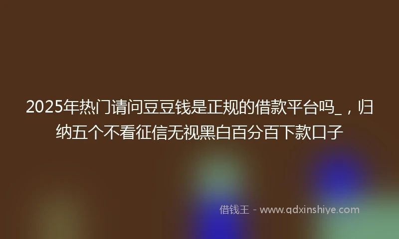 2025年热门请问豆豆钱是正规的借款平台吗_，归纳五个不看征信无视黑白百分百下款口子