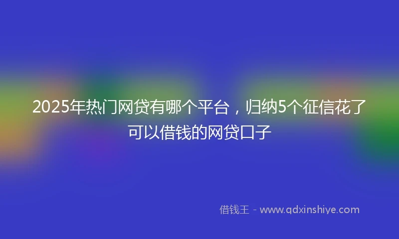 2025年热门网贷有哪个平台，归纳5个征信花了可以借钱的网贷口子