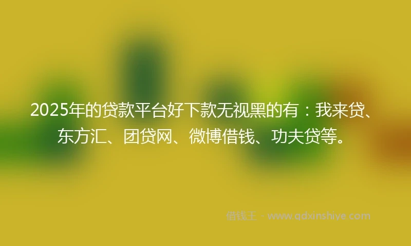 2025年的贷款平台好下款无视黑的有：我来贷、东方汇、团贷网、微博借钱、功夫贷等。
