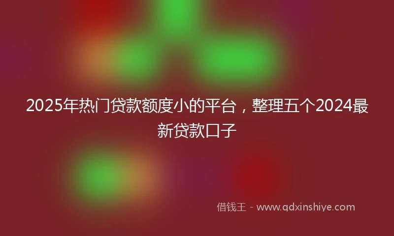2025年热门贷款额度小的平台，整理五个2024最新贷款口子