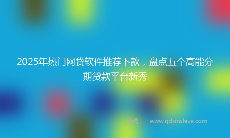 2025年热门网贷软件推荐下款，盘点五个高能分期贷款平台新秀