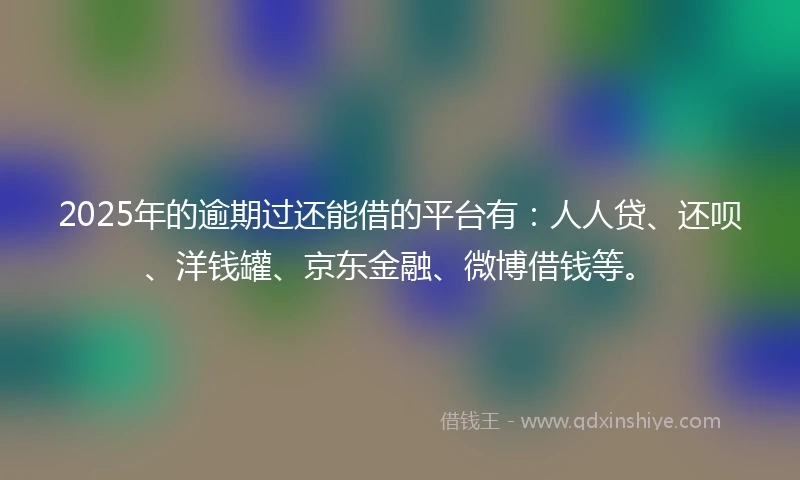 2025年的逾期过还能借的平台有：人人贷、还呗、洋钱罐、京东金融、微博借钱等。