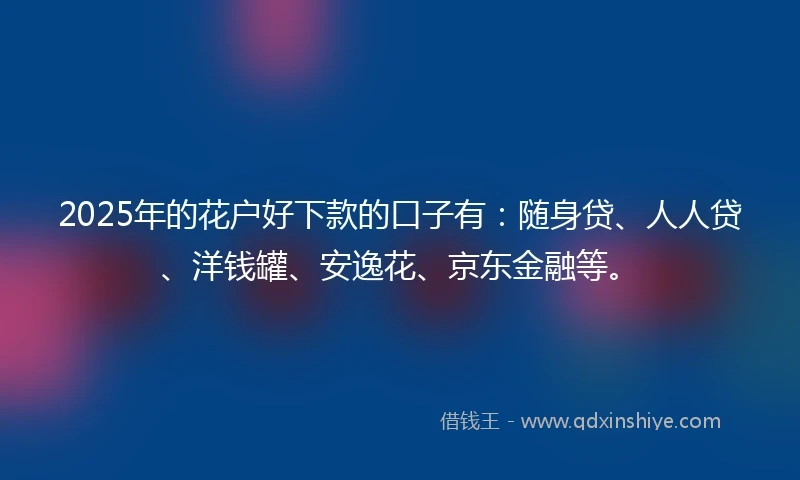 2025年的花户好下款的口子有：随身贷、人人贷、洋钱罐、安逸花、京东金融等。