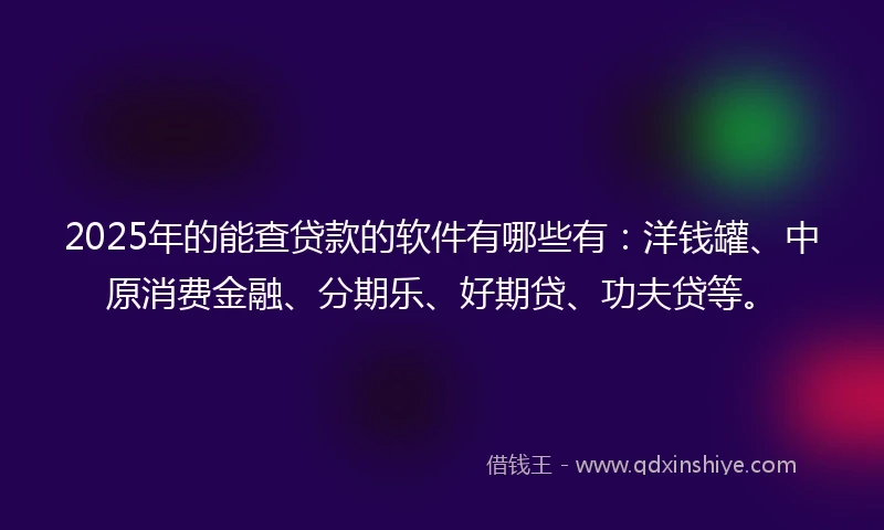 2025年的能查贷款的软件有哪些有：洋钱罐、中原消费金融、分期乐、好期贷、功夫贷等。