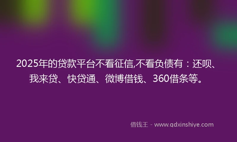 2025年的贷款平台不看征信,不看负债有：还呗、我来贷、快贷通、微博借钱、360借条等。