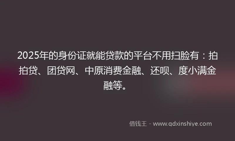 2025年的身份证就能贷款的平台不用扫脸有：拍拍贷、团贷网、中原消费金融、还呗、度小满金融等。
