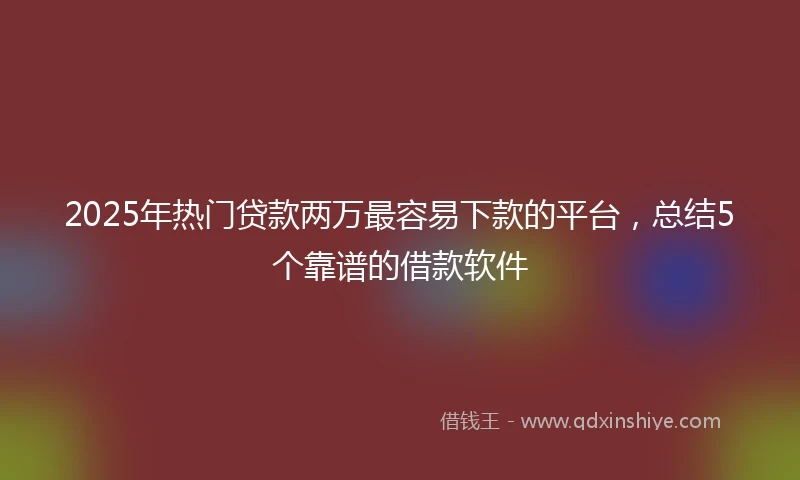 2025年热门贷款两万最容易下款的平台，总结5个靠谱的借款软件