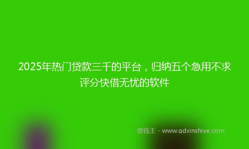 2025年热门贷款三千的平台，归纳五个急用不求评分快借无忧的软件