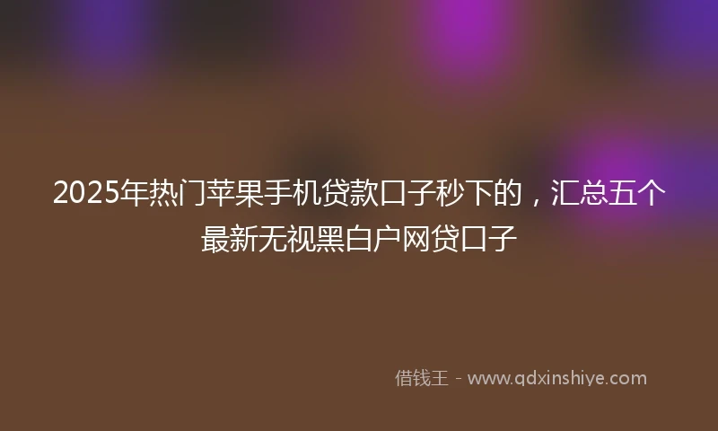 2025年热门苹果手机贷款口子秒下的，汇总五个最新无视黑白户网贷口子