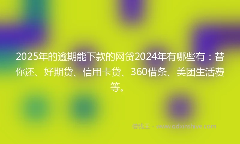 2025年的逾期能下款的网贷2024年有哪些有：替你还、好期贷、信用卡贷、360借条、美团生活费等。