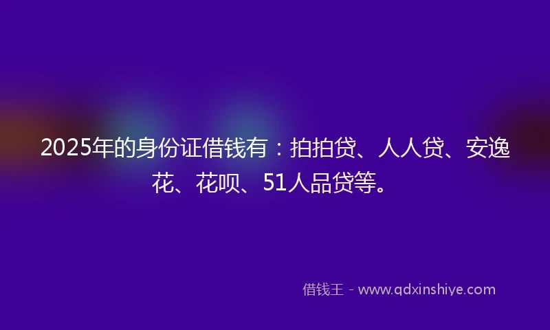 2025年的身份证借钱有：拍拍贷、人人贷、安逸花、花呗、51人品贷等。