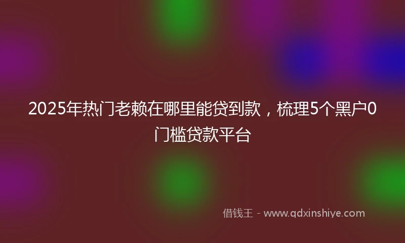 2025年热门老赖在哪里能贷到款，梳理5个黑户0门槛贷款平台