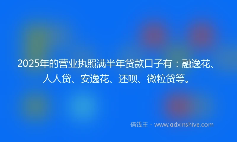 2025年的营业执照满半年贷款口子有：融逸花、人人贷、安逸花、还呗、微粒贷等。