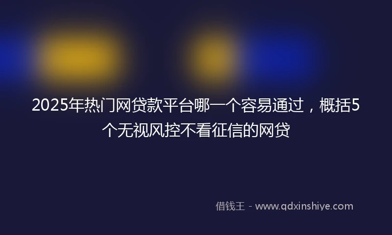 2025年热门网贷款平台哪一个容易通过，概括5个无视风控不看征信的网贷