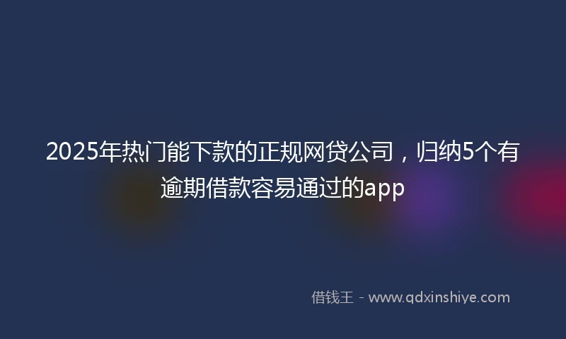 2025年热门能下款的正规网贷公司，归纳5个有逾期借款容易通过的app