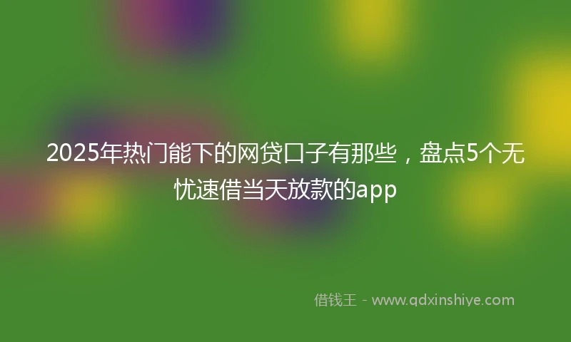 2025年热门能下的网贷口子有那些，盘点5个无忧速借当天放款的app