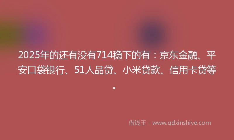 2025年的还有没有714稳下的有：京东金融、平安口袋银行、51人品贷、小米贷款、信用卡贷等。