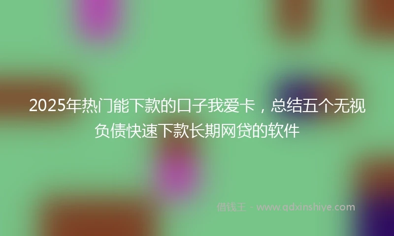 2025年热门能下款的口子我爱卡，总结五个无视负债快速下款长期网贷的软件