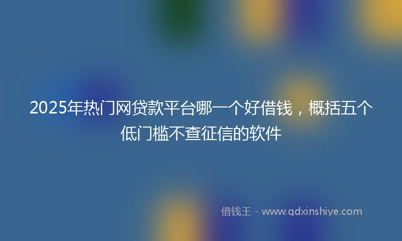 2025年热门网贷款平台哪一个好借钱，概括五个低门槛不查征信的软件