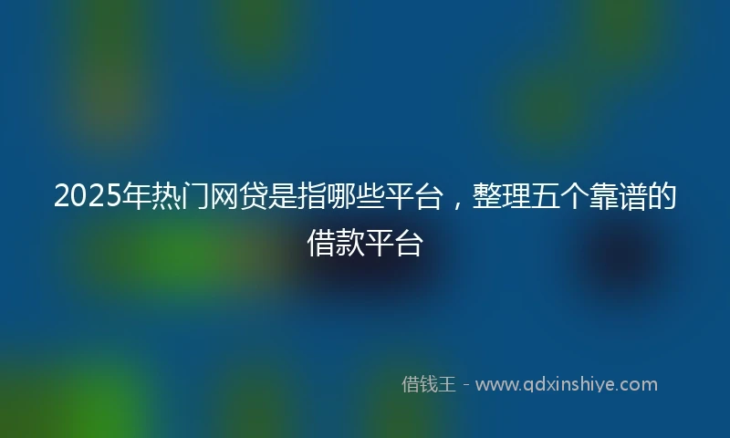 2025年热门网贷是指哪些平台，整理五个靠谱的借款平台