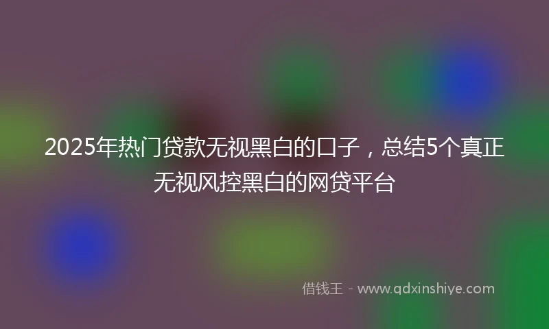 2025年热门贷款无视黑白的口子，总结5个真正无视风控黑白的网贷平台